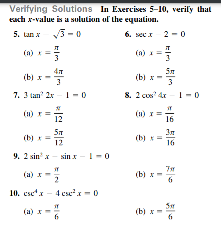 Verifying Solutions In Exercises 5–10, verify that
each x-value is a solution of the equation.
5. tan x - /3 = 0
6. sec x – 2 = 0
(a) x =
3
(a) x =
3
57
(b) x =
3
(b) x =
3
7. 3 tan? 2x – 1 = 0
8. 2 cos? 4x – 1 = 0
(a) x =
12
(а) х %—D
16
57
(b) х %3
12
(b) x =
16
9. 2 sin? x – sin x – 1 = 0
(а) х %3D
2
(b) x =
6
10. csc x — 4 сsc? x %3D 0
(а) х %3
6
57
(b) x =
6

