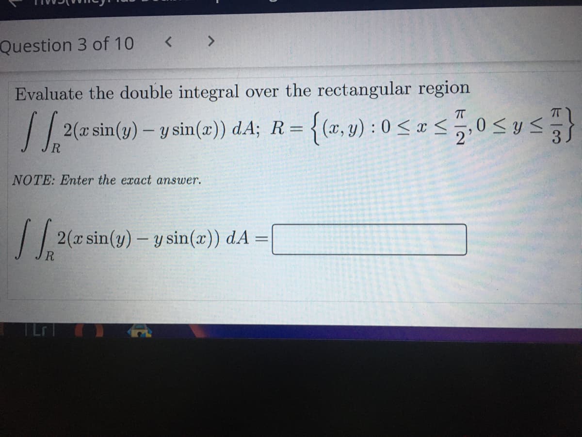 Question 3 of 10
< >
Evaluate the double integral over the rectangular region
T
2(a sin(y) – y sin(a)) dA; R= {(x, y) :0 <x <5,0<y s
2'
NOTE: Enter the exact answer.
2(x sin(y) - y sin(x)) dA =
