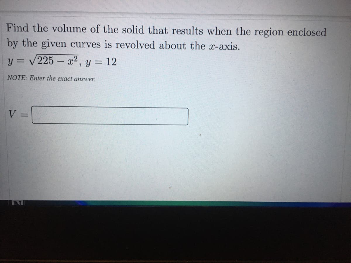 Find the volume of the solid that results when the region enclosed
by the given curves is revolved about the x-axis.
y = /225 – x², y = 12
NOTE: Enter the exact answer.
V =
%3D
