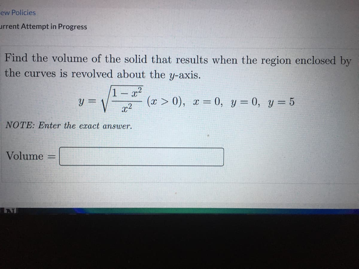 ew Policies
urrent Attempt in Progress
Find the volume of the solid that results when the region enclosed by
the curves is revolved about the y-axis.
1 – x²
y =
(x > 0), x = 0, y = 0, y= 5
x2
%3D
NOTE: Enter the exact answer.
Volume
