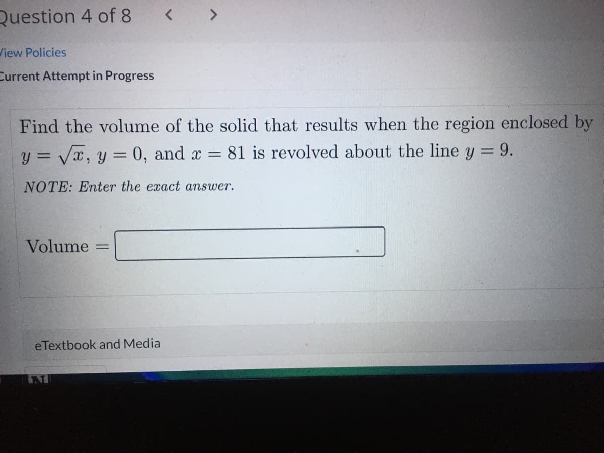 Question 4 of 8
< >
View Policies
Current Attempt in Progress
Find the volume of the solid that results when the region enclosed by
y = Vx, y = 0, and x =
81 is revolved about the line y = 9.
NOTE: Enter the exact answer.
Volume
eTextbook and Media
