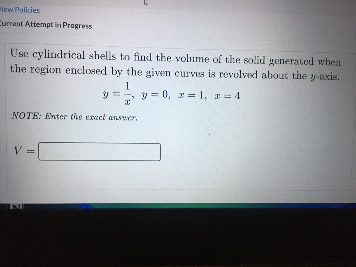 iew Policies
Current Attempt in Progress
Use cylindrical shells to find the volume of the solid generated when
the region enclosed by the given curves is revolved about the y-axis.
1
, y = 0, x = 1, x = 4
%3D
NOTE: Enter the exact answer.
V =
%3D
