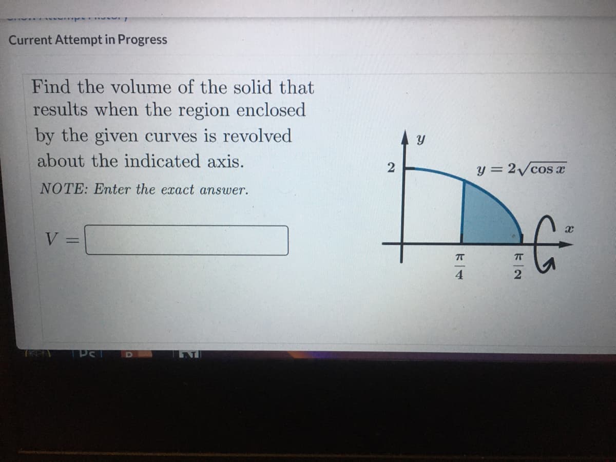 Current Attempt in Progress
Find the volume of the solid that
results when the region enclosed
by the given curves is revolved
about the indicated axis.
2
y = 2/cos x
NOTE: Enter the exact answer.
V
4
D
