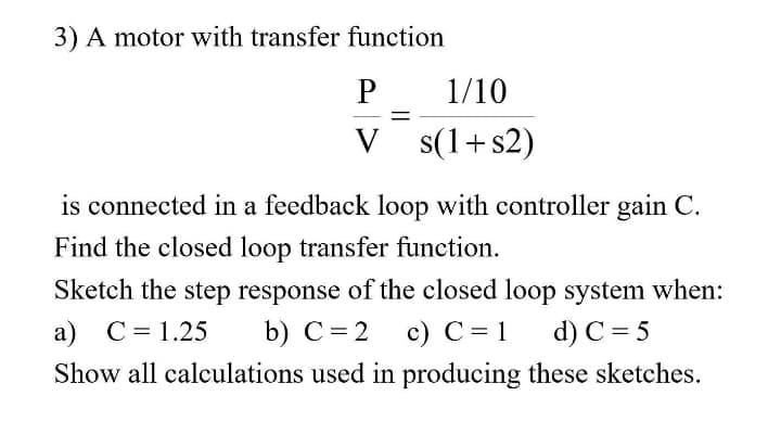 3) A motor with transfer function
P
1/10
||
V s(1+s2)
is connected in a feedback loop with controller gain C.
Find the closed loop transfer function.
Sketch the step response of the closed loop system when:
a) C= 1.25
b) С 3D2 с) с%31
d) C= 5
Show all calculations used in producing these sketches.
