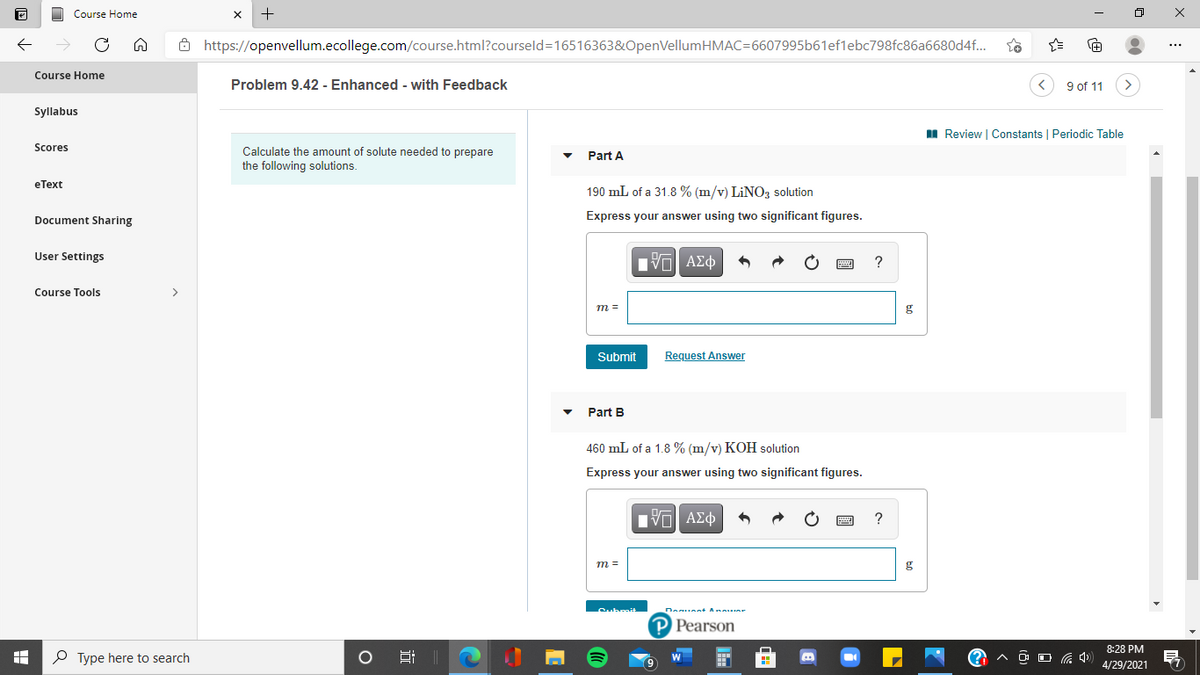 Course Home
Ô https://openvellum.ecollege.com/course.html?courseld=16516363&OpenVellumHMAC=6607995b61ef1ebc798fc86a6680d4f.
Course Home
Problem 9.42 - Enhanced - with Feedback
9 of 11
Syllabus
I Review | Constants | Periodic Table
Scores
Calculate the amount of solute needed to prepare
the following solutions.
Part A
еТext
190 mL of a 31.8 % (m/v) LINO, solution
Document Sharing
Express your answer using two significant figures.
User Settings
Course Tools
>
m =
g
Submit
Request Answer
Part B
460 mL of a 1.8 % (m/v) KOH solution
Express your answer using two significant figures.
т
g
P Pearson
8:28 PM
P Type here to search
O O G 4)
4/29/2021
近
