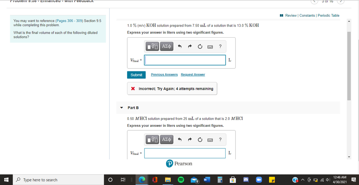 TIVDICII 3.00 - CImaiceu - WILIT rccupach
3 01 16
I Review | Constants | Periodic Table
You may want to reference (Pages 306 - 309) Section 9.5
while completing this problem.
1.0 % (m/v) KOH solution prepared from 7.50 mL of a solution that is 13.0 % KOH
Express your answer in liters using two significant figures.
What is the final volume of each of the following diluted
solutions?
Vfinal =
Submit
Previous Answers Request Answer
X Incorrect; Try Again; 4 attempts remaining
Part B
0.50 MHCI solution prepared from 25 mL of a solution that is 2.0 MHCI
Express your answer in liters using two significant figures.
V ΑΣφ
Vinal =
L
P Pearson
12:46 AM
P Type here to search
司
4/30/2021
近
