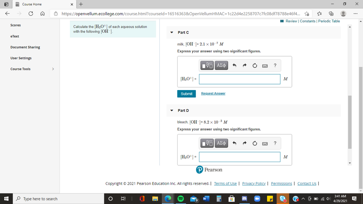 Course Home
Ô https://openvellum.ecollege.com/course.html?courseld=16516363&OpenVellumHMAC=1c22d4e2258707c7fc08df78788e46f4. so
I Review | Constants Periodic Table
Scores
Calculate the [H3O'] of each aqueous solution
with the following [OH_].
Part C
еТеxt
milk, [OH ]= 2.1 × 10-7 M
Document Sharing
Express your answer using two significant figures.
User Settings
?
Course Tools
>
[H3O+] =
M
Submit
Request Answer
Part D
bleach, [OH ]= 8.2 × 10-3 M
Express your answer using two significant figures.
Hνα ΑΣφ
[H3O+] =
M
P Pearson
Copyright © 2021 Pearson Education Inc. All rights reserved. | Terms of Use | Privacy Policy. | Permissions | Contact Us |
3:41 AM
P Type here to search
O O G 4)
4/29/2021
