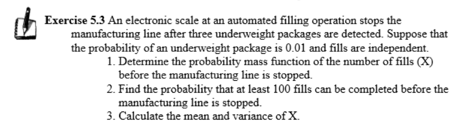 Exercise 5.3 An electronic scale at an automated filling operation stops the
manufacturing line after three underweight packages are detected. Suppose that
the probability of an underweight package is 0.01 and fills are independent.
1. Determine the probability mass function of the number of fills (X)
before the manufacturing line is stopped.
2. Find the probability that at least 100 fills can be completed before the
manufacturing line is stopped.
3. Calculate the mean and variance of X.
