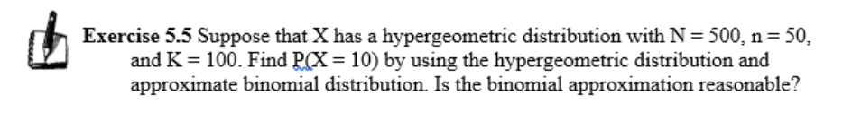 Exercise 5.5 Suppose that X has a hypergeometric distribution with N=500, n= 50,
and K = 100. Find P(X = 10) by using the hypergeometric distribution and
approximate binomial distribution. Is the binomial approximation reasonable?
