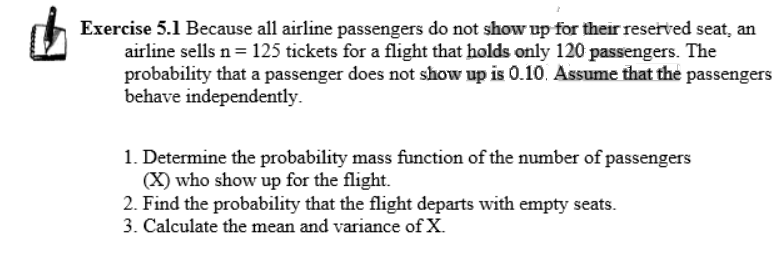 Exercise 5.1 Because all airline passengers do not show up for their reserved seat, an
airline sells n = 125 tickets for a flight that holds only 120 passengers. The
probability that a passenger does not show up is 0.10. Assume that the passengers
behave independently.
1. Determine the probability mass function of the number of passengers
(X) who show up for the flight.
2. Find the probability that the flight departs with empty seats.
3. Calculate the mean and variance of X.
