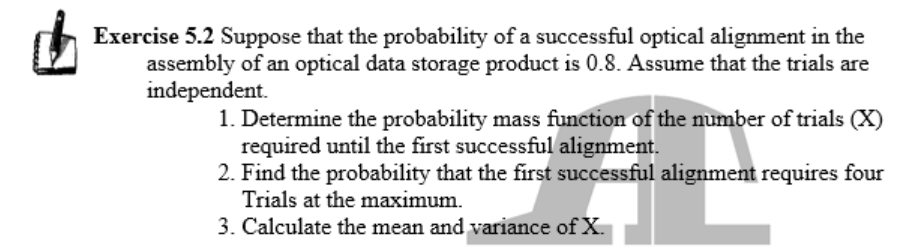 Exercise 5.2 Suppose that the probability of a successful optical alignment in the
assembly of an optical data storage product is 0.8. Assume that the trials are
independent.
1. Determine the probability mass function of the number of trials (X)
required until the first successful alignment.
2. Find the probability that the first successful alignment requires four
Trials at the maximum.
3. Calculate the mean and variance of X.
