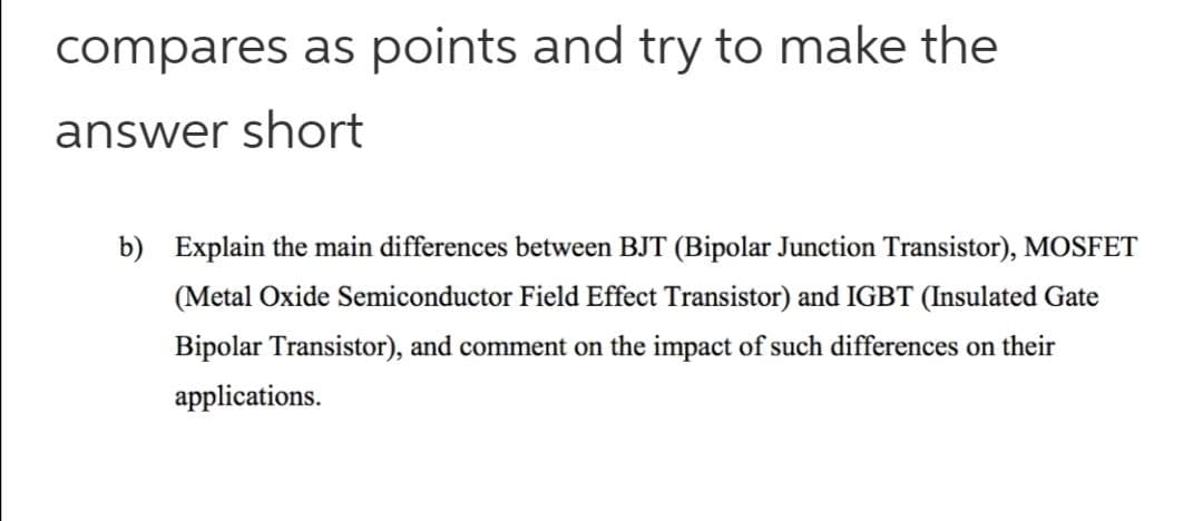 compares as points and try to make the
answer short
b) Explain the main differences between BJT (Bipolar Junction Transistor), MOSFET
(Metal Oxide Semiconductor Field Effect Transistor) and IGBT (Insulated Gate
Bipolar Transistor), and comment on the impact of such differences on their
applications.

