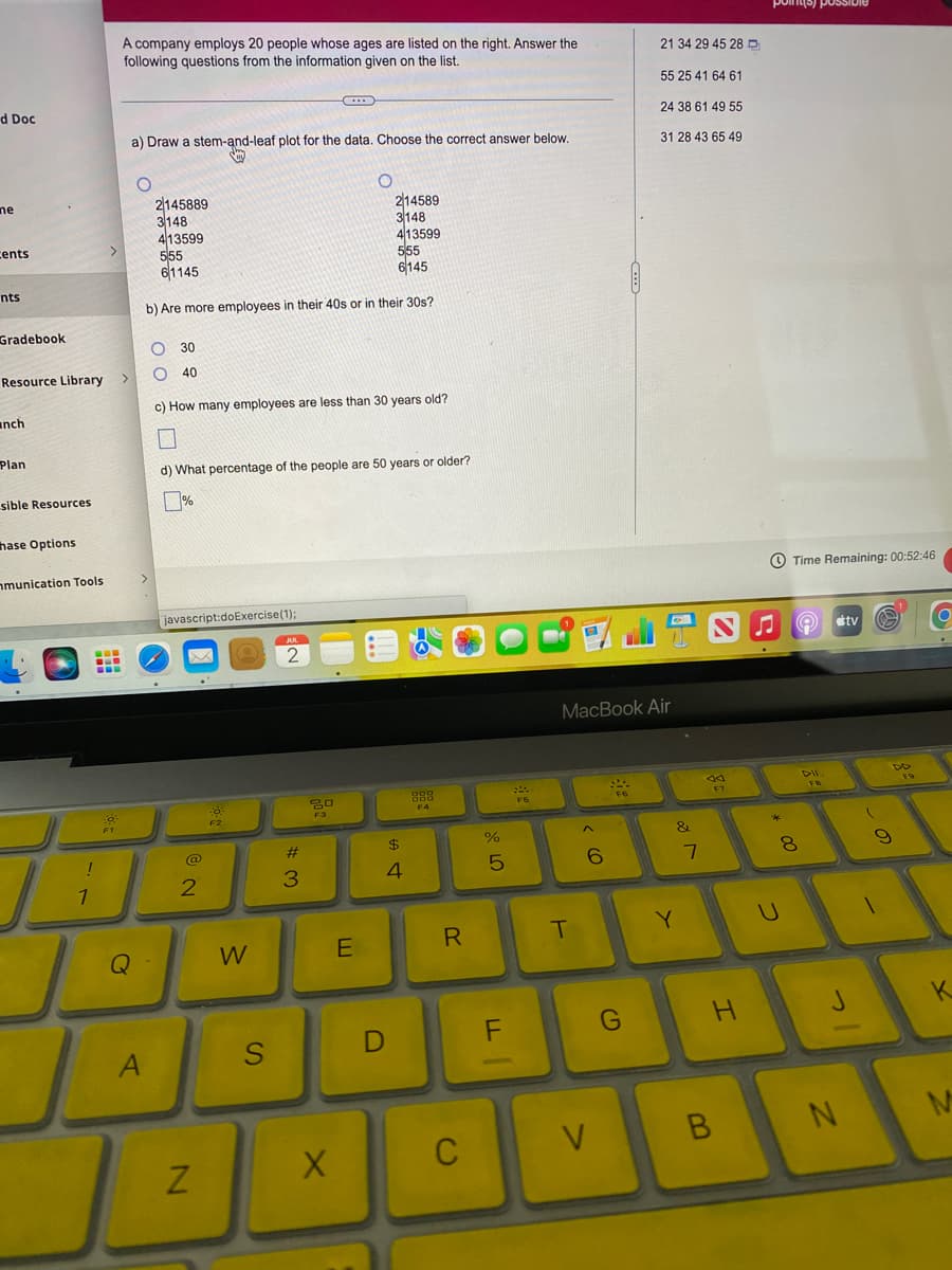 d Doc
ne
cents
nts
Gradebook
Resource Library
anch
Plan
sible Resources
hase Options
mmunication Tools
!
1
www
-
www
A company employs 20 people whose ages are listed on the right. Answer the
following questions from the information given on the list.
>
a) Draw a stem-and-leaf plot for the data. Choose the correct answer below.
y
Q
O
2145889
3148
413599
A
214589
3148
413599
555
555
61145
6145
b) Are more employees in their 40s or in their 30s?
O 30
O 40
c) How many employees are less than 30 years old?
Ų
d) What percentage of the people are 50 years or older?
javascript:doExercise (1);
@
2
N
Po:
F2
W
S
C
JUL
2
#3
80
F3
O
X
E
$
4
D
888
F4
R
C
%
5
FL
F5
MacBook Air
T
^
6
V
990
21 34 29 45 28
55 25 41 64 61
24 38 61 49 55
31 28 43 65 49
G
C
&
Y
7
da
F7
H
B
points) possi
00 *
Time Remaining: 00:52:46
8
U
DII
FB
tv a
J
N
(
9
DD
F9
K
M