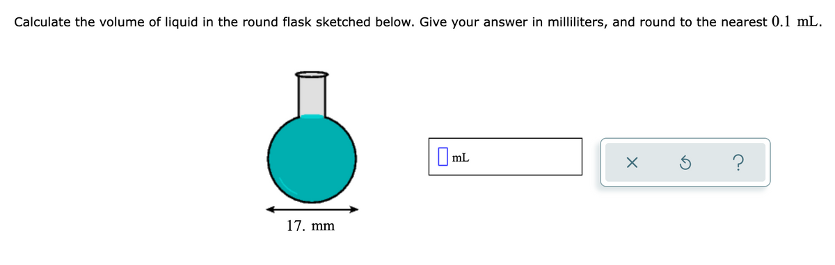Calculate the volume of liquid in the round flask sketched below. Give your answer in milliliters, and round to the nearest 0.1 mL.
Oml
|mL
17. mm
