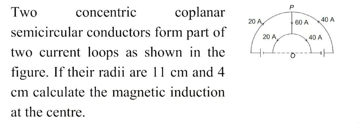 Two
concentric
coplanar
semicircular conductors form part of
two current loops as shown in the
figure. If their radii are 11 cm and 4
cm calculate the magnetic induction
at the centre.
20 A
20 A
P
60 A
40 A
40 A