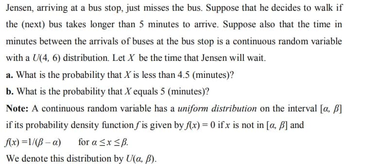Jensen, arriving at a bus stop, just misses the bus. Suppose that he decides to walk if
the (next) bus takes longer than 5 minutes to arrive. Suppose also that the time in
minutes between the arrivals of buses at the bus stop is a continuous random variable
with a U(4, 6) distribution. Let X be the time that Jensen will wait.
a. What is the probability that X is less than 4.5 (minutes)?
b. What is the probability that X equals 5 (minutes)?
Note: A continuous random variable has a uniform distribution on the interval [a, b]
if its probability density function fis given by f(x) = 0 ifx is not in [a, b] and
f(x)=1/(B-a)
for a ≤x≤ß.
We denote this distribution by U(a, ß).
