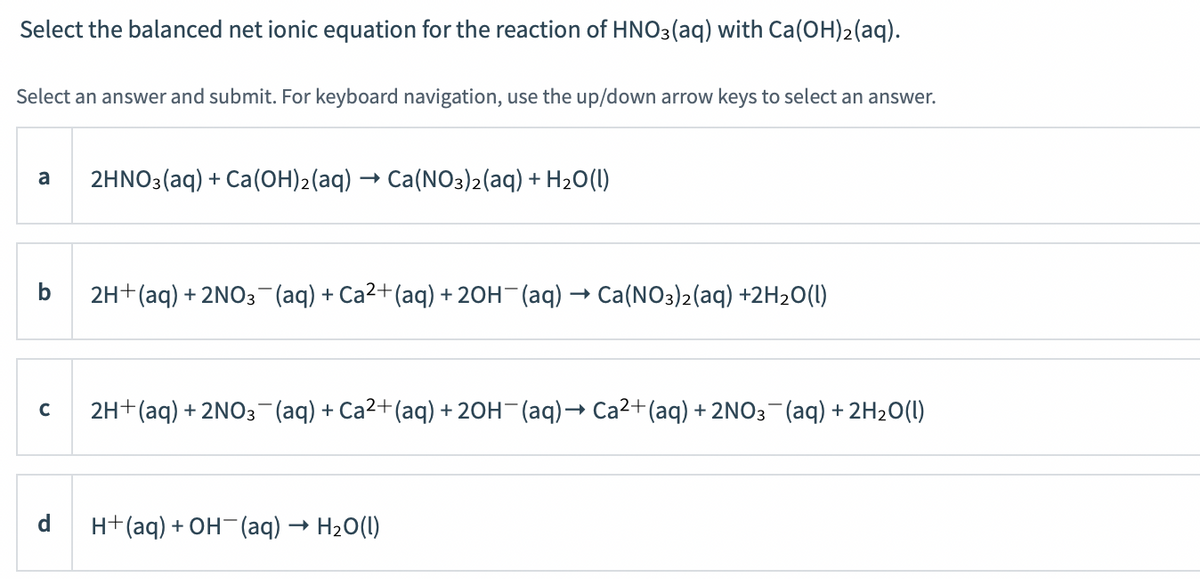 Select the balanced net ionic equation for the reaction of HNO3(aq) with Ca(OH)2(aq).
Select an answer and submit. For keyboard navigation, use the up/down arrow keys to select an answer.
a
2HNO3(aq) + Ca(OH)2(aq) → Ca(NO3)2(aq) + H20(1)
2H+(aq) + 2NO3-(aq) + Ca2+(aq) + 20H (aq) → Ca(NO3)2(aq) +2H20(1)
2H+(aq) + 2NO3 (aq) + Ca2+(aq) + 20H (aq)→ Ca²+(aq) + 2NO3¬(aq) + 2H2O(l)
C
d.
H+(aq) + OH-(aq) → H20(1)
