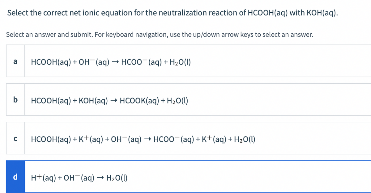 Select the correct net ionic equation for the neutralization reaction of HCOOH(aq) with KOH(aq).
Select an answer and submit. For keyboard navigation, use the up/down arrow keys to select an answer.
НСоОН(aq) + он (аq)
- HCOO-(aq) + H2O(I)
a
НсооН(aq) + кон (ag) — нсоок(aq) + Н20()
HCOOH(aq) + K+(aq) + OH-(aq) → HCOO- (aq) + K+(aq) + H20(1)
C
H+(aq) + OH¯(aq) → H2O(1)
