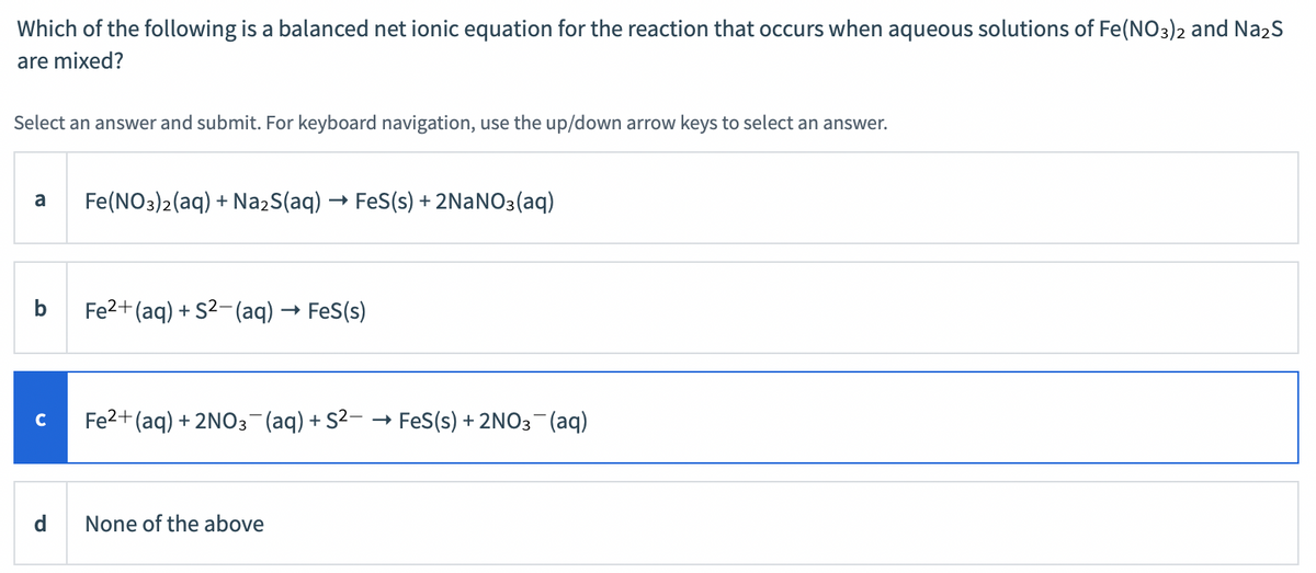 Which of the following is a balanced net ionic equation for the reaction that occurs when aqueous solutions of Fe(NO3)2 and Na2S
are mixed?
Select an answer and submit. For keyboard navigation, use the up/down arrow keys to select an answer.
a
Fe(NO3)2(aq) + NażS(aq) → FeS(s) + 2NANO3(aq)
b
Fe2+ (aq) + S2-(aq) → FeS(s)
Fe2+ (aq) + 2NO3 (aq) + S2- → FeS(s) + 2NO3-(aq)
C
d
None of the above
