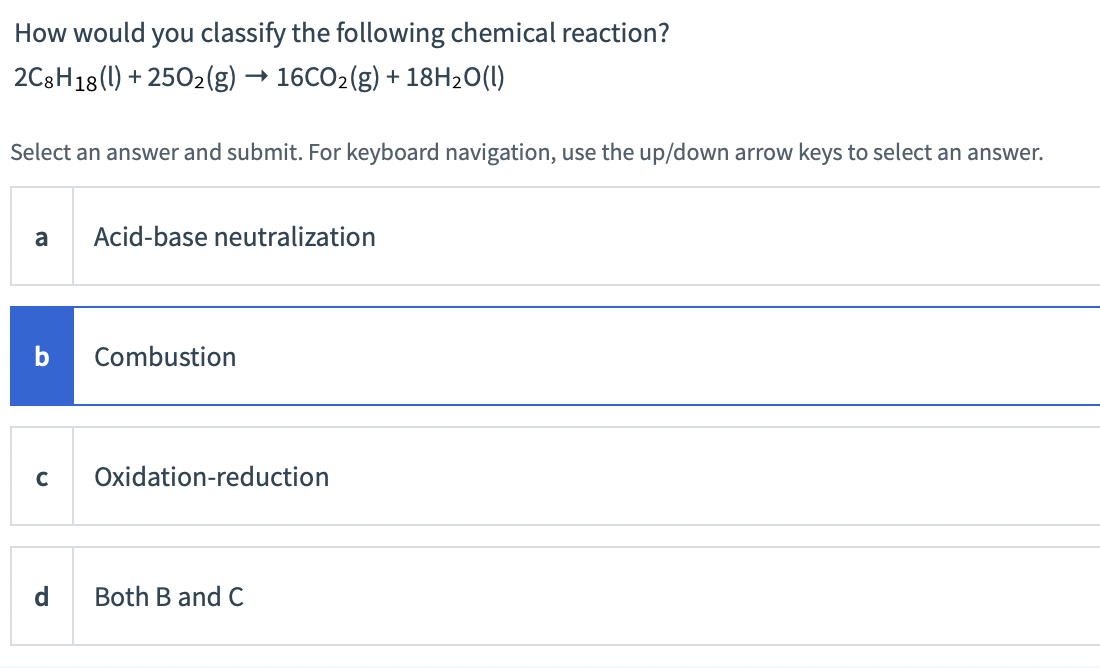 How would you classify the following chemical reaction?
2C8H18 (1) + 2502(g) → 16CO2(g) + 18H2O(1)
Select an answer and submit. For keyboard navigation, use the up/down arrow keys to select an answer.
a
Acid-base neutralization
Combustion
C
Oxidation-reduction
Both B and C
