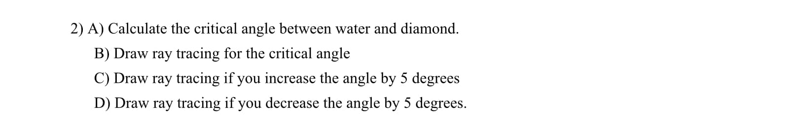 2) A) Calculate the critical angle between water and diamond.
B) Draw ray tracing for the critical angle
C) Draw ray tracing if you increase the angle by 5 degrees
D) Draw ray tracing if you decrease the angle by 5 degrees.
