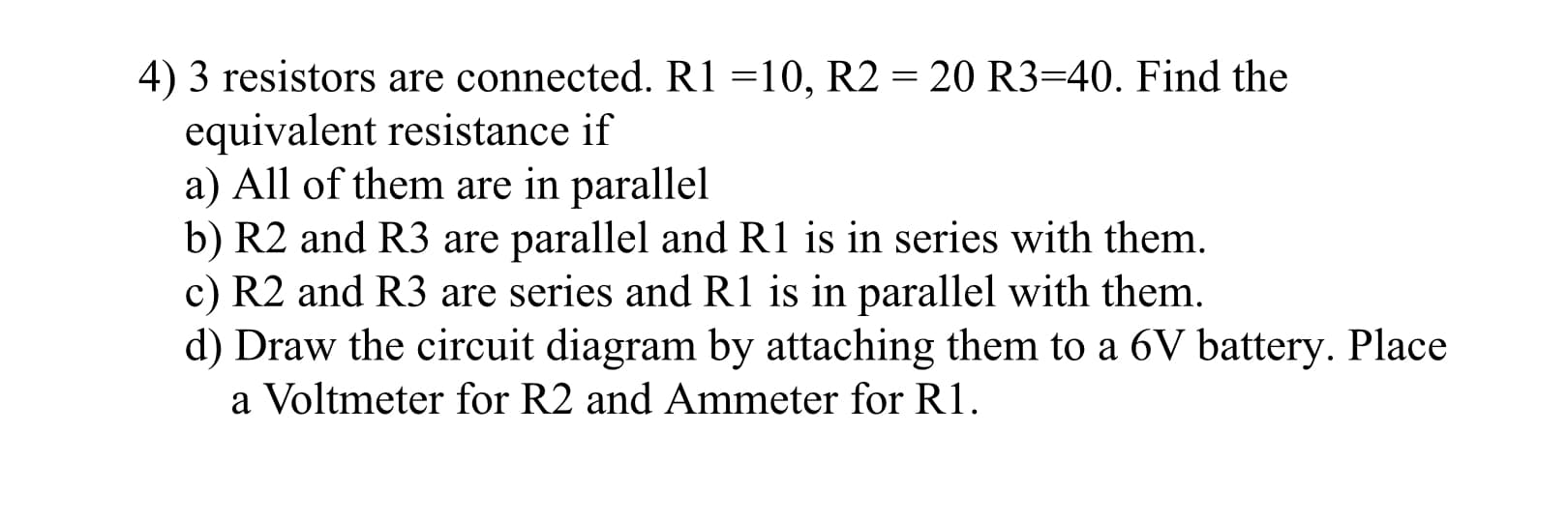 4) 3 resistors are connected. R1 =10, R2 = 20 R3=40. Find the
equivalent resistance if
a) All of them are in parallel
b) R2 and R3 are parallel and R1 is in series with them.
c) R2 and R3 are series and R1 is in parallel with them.
|3D
d) Draw the circuit diagram by attaching them to a 6V battery. Place
a Voltmeter for R2 and Ammeter for R1.
