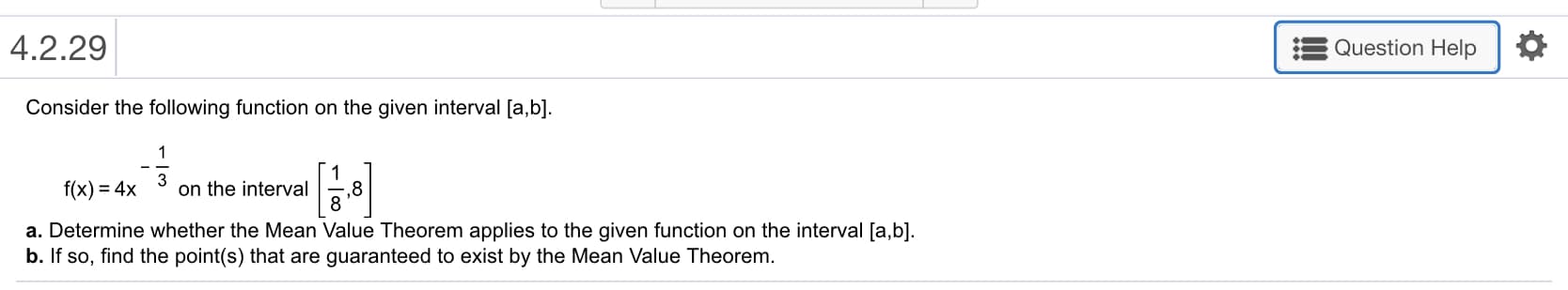 4.2.29
Question Help
Consider the following function on the given interval [a,b]
f(x)-4x on the interval ,8
a. Determine whether the Mean Value Theorem applies to the given function on the interval [a,b]
b. If so, find the point(s) that are guaranteed to exist by the Mean Value Theorem

