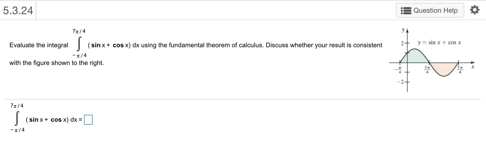 5.3.24
Question Help
77T/4
y=sinx+cos x
Evaluate the integral (sinx+ cos x) dx using the fundamental theorem of calculus. Discuss whether your result is consistent
-π/4
with the figure shown to the right.
J (sinx+ cos x) dx
-π/4
