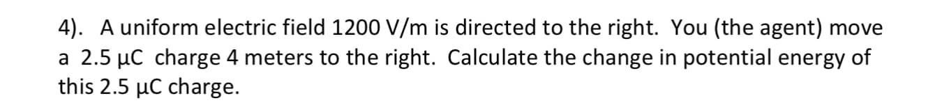 4). A uniform electric field 1200 V/m is directed to the right. You (the agent) move
a 2.5 µC charge 4 meters to the right. Calculate the change in potential energy of
this 2.5 µC charge.
