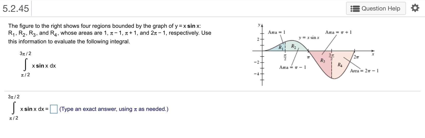 5.2.45
Question Help
The figure to the right shows four regions bounded by the graph of y=x sin x:
R1 , R2, R3, and R4, whose areas are 1, π-1, π + 1, and 2π-1, respectively. Use
this information to evaluate the following integral.
Area 1
3π / 2
Ra
x sin x dx
Area= 2π-1
π/2
3π / 2
X Sin X dX-|
| ( lype an exact answer, using π as needed.)
兀
