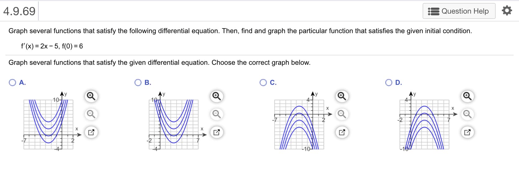 Question Help
4.9.69
Graph several functions that satisfy the following differential equation. Then, find and graph the particular function that satisfies the given initial condition
f'(x) = 2x-5, f(0) = 6
Graph several functions that satisfy the given differential equation. Choose the correct graph below
D.
A.
B.
C.

