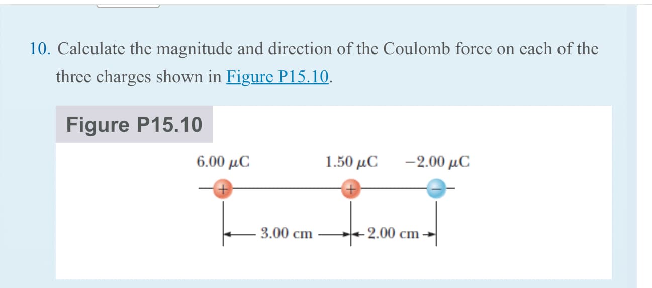 10. Calculate the magnitude and direction of the Coulomb force on each of the
three charges shown in Figure P15.10.
Figure P15.10
6.00 µC
1.50 μC
-2.00 μC
3.00 cm
- 2.00 cm
