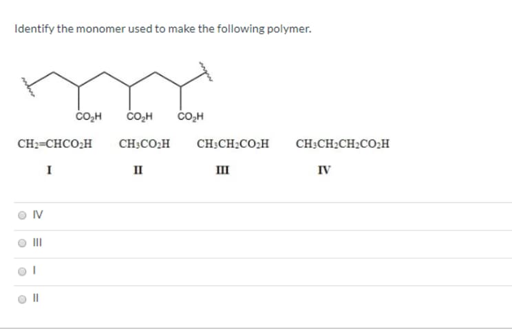 Identify the monomer used to make the following polymer.
со-н
čO,H
čo,H
CH2=CHCO;H
CH;CO,H
CH:CH:CO:H
CH;CH2CH2CO;H
п
ш
IV
II
II
