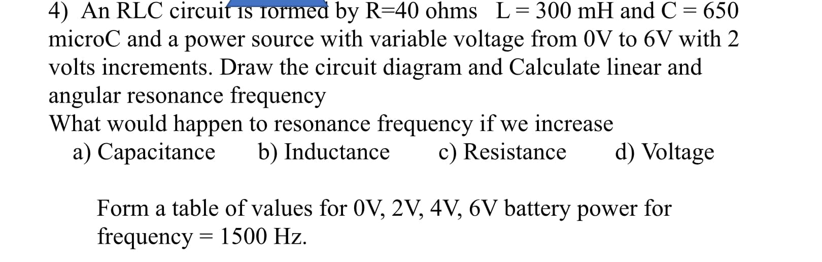 4) An RLC circuit is rormed by R=40 ohms L=300 mH and C = 650
microC and a power source with variable voltage from 0V to 6V with 2
volts increments. Draw the circuit diagram and Calculate linear and
angular resonance frequency
What would happen to resonance frequency if we increase
a) Capacitance
b) Inductance
c) Resistance
d) Voltage
Form a table of values for 0V, 2V, 4V, 6V battery power for
frequency = 1500 Hz.
