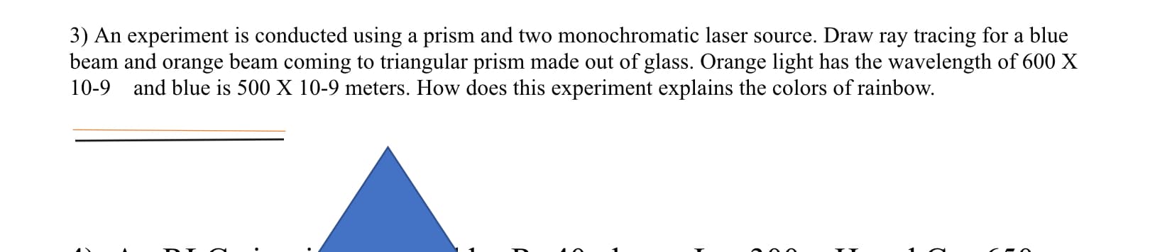 3) An experiment is conducted using a prism and two monochromatic laser source. Draw ray tracing for a blue
beam and orange beam coming to triangular prism made out of glass. Orange light has the wavelength of 600 X
10-9 and blue is 500 X 10-9 meters. How does this experiment explains the colors of rainbow.

