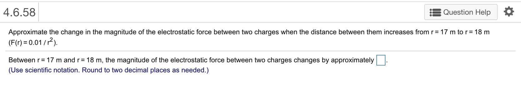 4.6.58
Question Help *
Approximate the change in the magnitude of the electrostatic force between two charges when the distance between them increases from
(F(r)0.01/2)
Between r= 17 m and r= 18 m, the magnitude of the electrostatic force between two charges changes by approximately
(Use scientific notation. Round to two decimal places as needed.)
17 m to r= 18 m
