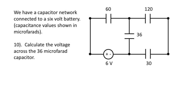 60
120
We have a capacitor network
connected to a six volt battery.
(capacitance values shown in
microfarads).
36
10). Calculate the voltage
across the 36 microfarad
+ -
capacitor.
30
