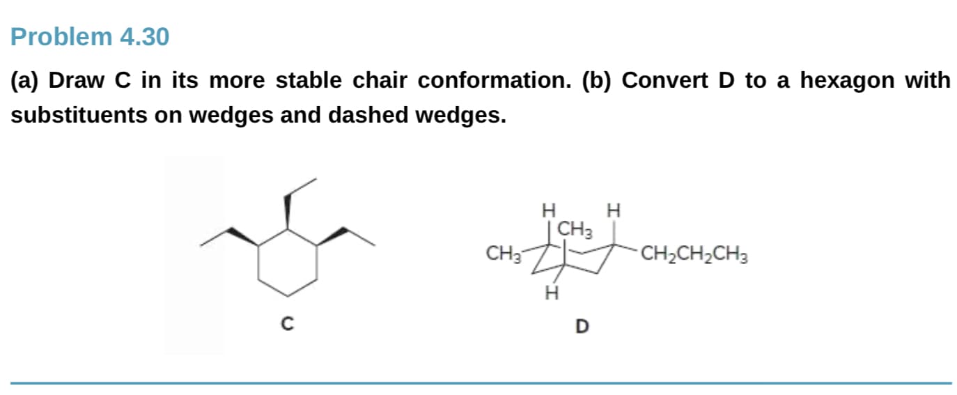 Problem 4.30
(a) Draw C in its more stable chair conformation. (b) Convert D to a hexagon with
substituents on wedges and dashed wedges.
Н
| CH3
CH3
CH2CH2CH3
н
