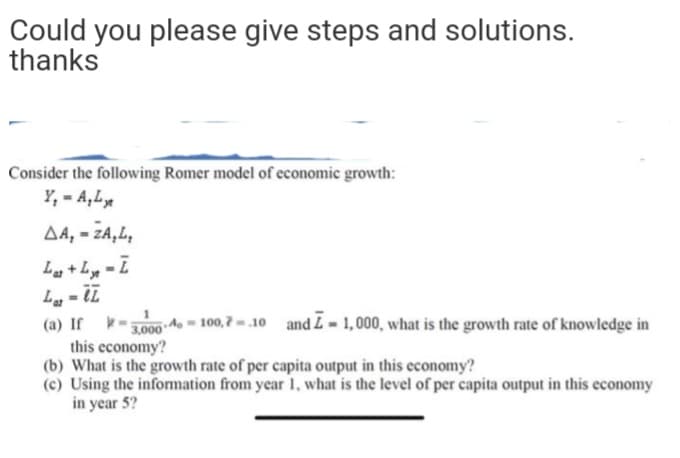 Could you please give steps and solutions.
thanks
Consider the following Romer model of economic growth:
Y, - A,L
AA, - ZA,L,
La +Ly - I
(a) If
2000 A - 100,7 -.10 and L - 1,000, what is the growth rate of knowledge in
this economy?
(b) What is the growth rate of per capita output in this economy?
(c) Using the information from year 1, what is the level of per capita output in this economy
in year 5?

