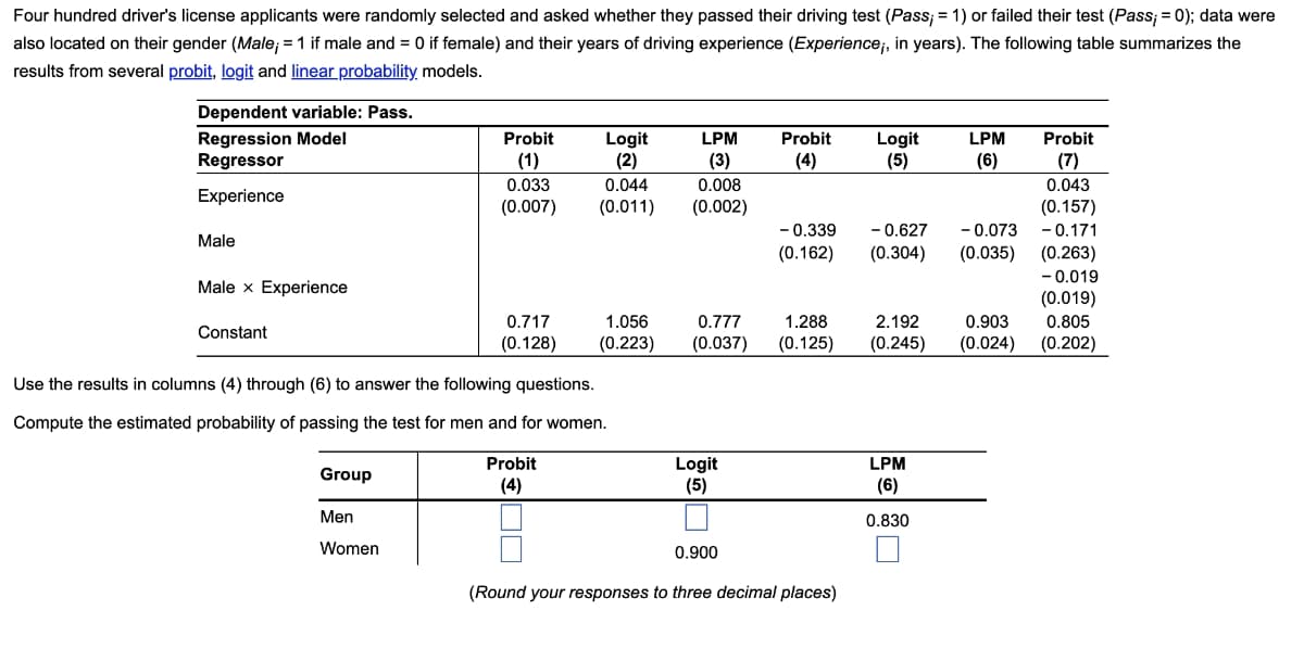 Four hundred driver's license applicants were randomly selected and asked whether they passed their driving test (Pass; = 1) or failed their test (Pass; = 0); data were
also located on their gender (Male; = 1 if male and = 0 if female) and their years of driving experience (Experience;, in years). The following table summarizes the
results from several probit, logit and linear probability, models.
Dependent variable: Pass.
Regression Model
Regressor
Probit
Logit
(2)
LPM
Probit
Probit
Logit
(5)
LPM
(1)
(3)
(4)
(6)
(7)
0.033
0.044
0.008
0.043
Experience
(0.157)
- 0.171
(0.263)
- 0.019
(0.019)
0.805
(0.202)
(0.007)
(0.011)
(0.002)
- 0.627
- 0.073
(0.035)
- 0.339
Male
(0.162)
(0.304)
Male x Experience
0.717
1.056
0.777
1.288
2.192
0.903
Constant
(0.128)
(0.223)
(0.037)
(0.125)
(0.245)
(0.024)
Use the results in columns (4) through (6) to answer the following questions.
Compute the estimated probability of passing the test for men and for women.
Probit
Logit
(5)
LPM
Group
(4)
(6)
Men
0.830
Women
0.900
(Round your responses to three decimal places)
