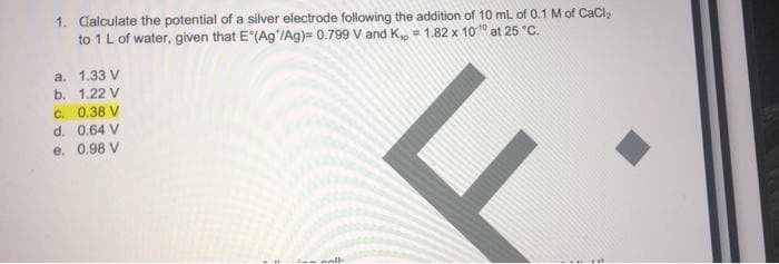 1. Calculate the potential of a silver electrode following the addition of 10 ml of 0.1 M of CaCl
to 1L of water, given that E (Ag'/Ag)= 0.799 V and K = 1.82 x 1010 at 25 °C.
a. 1.33 V
b. 1.22 V
C. 0.38 V
d. 0.64 V
e. 0.98 V
