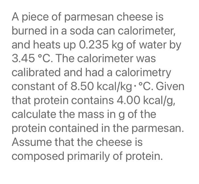 A piece of parmesan cheese is
burned in a soda can calorimeter,
and heats up 0.235 kg of water by
3.45 °C. The calorimeter was
calibrated and had a calorimetry
constant of 8.50 kcal/kg·°C. Given
that protein contains 4.00 kcal/g,
calculate the mass in g of the
protein contained in the parmesan.
Assume that the cheese is
composed primarily of protein.

