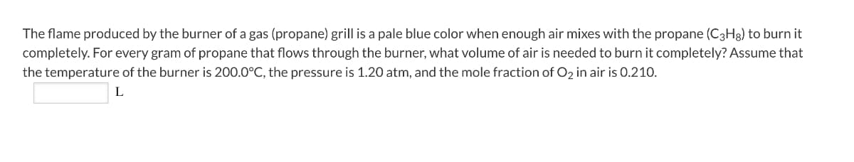 The flame produced by the burner of a gas (propane) grill is a pale blue color when enough air mixes with the propane (C3H8) to burn it
completely. For every gram of propane that flows through the burner, what volume of air is needed to burn it completely? Assume that
the temperature of the burner is 200.0°C, the pressure is 1.20 atm, and the mole fraction of O2 in air is 0.210.
