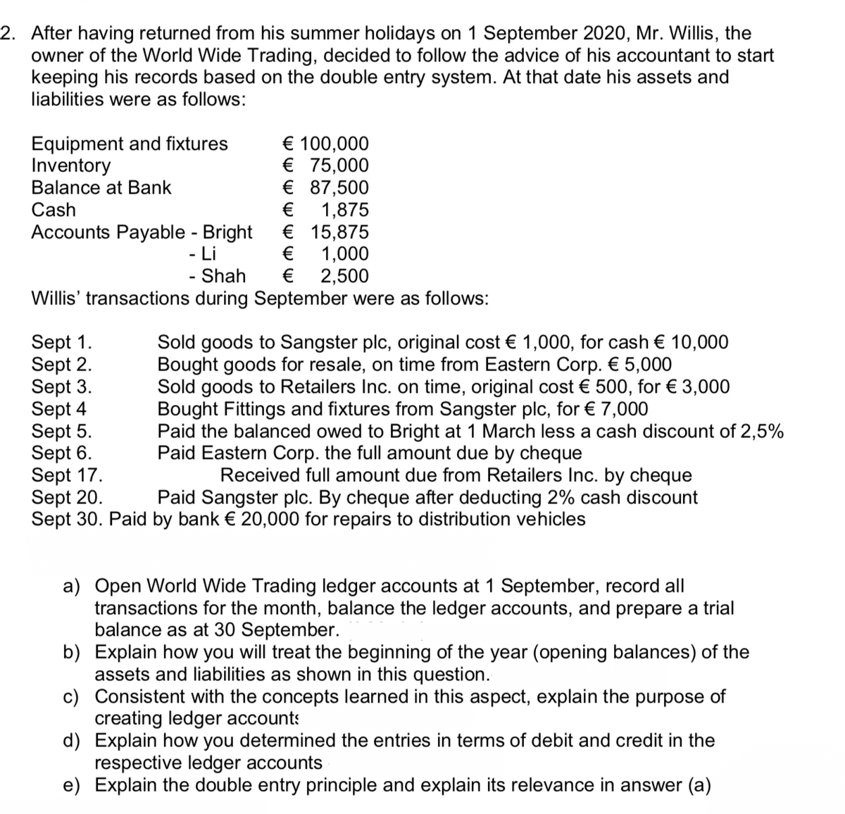 2. After having returned from his summer holidays on 1 September 2020, Mr. Willis, the
owner of the World Wide Trading, decided to follow the advice of his accountant to start
keeping his records based on the double entry system. At that date his assets and
liabilities were as follows:
Equipment and fixtures
Inventory
Balance at Bank
€ 100,000
€ 75,000
€ 87,500
€
Cash
Accounts Payable - Bright
- Li
1,875
€ 15,875
€
1,000
€ 2,500
Shah
Willis' transactions during September were as follows:
Sept 1.
Sept 2.
Sept 3.
Sept 4
Sept 5.
Sept 6.
Sept 17.
Sept 20.
Sept 30. Paid by bank € 20,000 for repairs to distribution vehicles
Sold goods to Sangster plc, original cost € 1,000, for cash € 10,000
Bought goods for resale, on time from Eastern Corp. € 5,000
Sold goods to Retailers Inc. on time, original cost € 500, for € 3,000
Bought Fittings and fixtures from Sangster plc, for € 7,000
Paid the balanced owed to Bright at 1 March less a cash discount of 2,5%
Paid Eastern Corp. the full amount due by cheque
Received full amount due from Retailers Inc. by cheque
Paid Sangster plc. By cheque after deducting 2% cash discount
a) Open World Wide Trading ledger accounts at 1 September, record all
transactions for the month, balance the ledger accounts, and prepare a trial
balance as at 30 September.
b) Explain how you will treat the beginning of the year (opening balances) of the
assets and liabilities as shown in this question.
c) Consistent with the concepts learned in this aspect, explain the purpose of
creating ledger accounts
d) Explain how you determined the entries in terms of debit and credit in the
respective ledger accounts
e) Explain the double entry principle and explain its relevance in answer (a)
