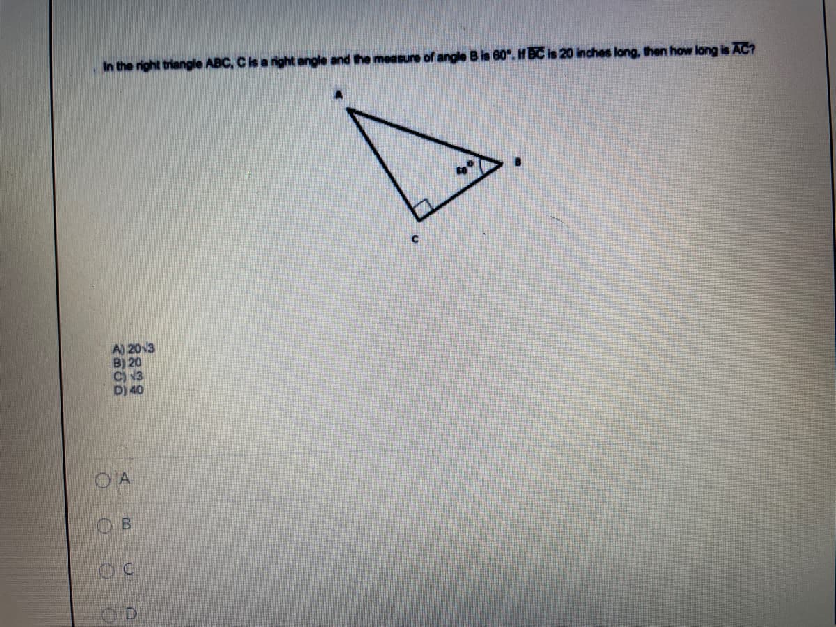 In the right triangle ABC, C is a right angle and the measure of angle B is 60. If BC is 20 inches long, then how long is AC?
A) 203
B) 20
D) 40
