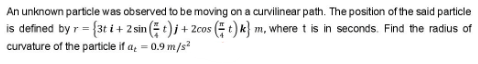 An unknown particle was observed to be moving on a curvilinear path. The position of the said particle
is defined by r = {3t i + 2 sin ( t)j + 2cos ( t) k} m, where t is in seconds. Find the radius of
curvature of the particle if a = 0.9 m/s?
