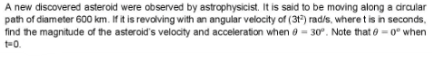 A new discovered asteroid were observed by astrophysicist. It is said to be moving along a circular
path of diameter 600 km. If it is revalving with an angular velocity of (312) rad/s, where t is in seconds,
find the magnitude of the asteroid's velocity and acceleration when e = 30°. Note that 0 = 0° when
t=0.
