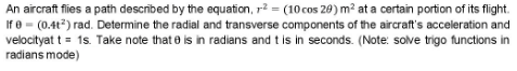 An aircraft flies a path described by the equation, r? = (10 cos 20) m? at a certain portion of its flight.
If e = (0.4t?) rad. Determine the radial and transverse components of the aircraft's acceleration and
velocityat t = 1s. Take note that e is in radians and t is in seconds. (Note: solve trigo functions in
radians mode)
