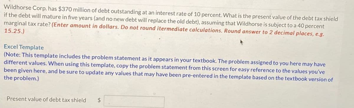 Wildhorse Corp. has $370 million of debt outstanding at an interest rate of 10 percent. What is the present value of the debt tax shield
if the debt will mature in five years (and no new debt will replace the old debt), assuming that Wildhorse is subject to a 40 percent
marginal tax rate? (Enter amount in dollars. Do not round itermediate calculations. Round answer to 2 decimal places, e.g.
15.25.)
Excel Template
(Note: This template includes the problem statement as it appears in your textbook. The problem assigned to you here may have
different values. When using this template, copy the problem statement from this screen for easy reference to the values you've
been given here, and be sure to update any values that may have been pre-entered in the template based on the textbook version of
the problem.)
Present value of debt tax shield
$