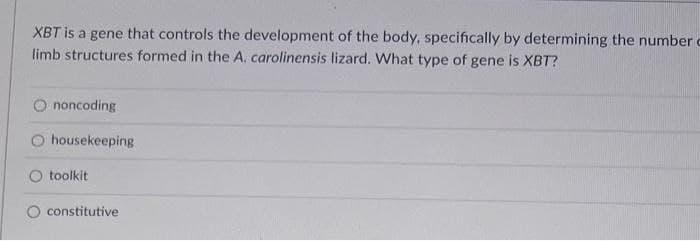 XBT is a gene that controls the development of the body, specifically by determining the number c
limb structures formed in the A. carolinensis lizard. What type of gene is XBT?
noncoding
housekeeping
toolkit
constitutive
